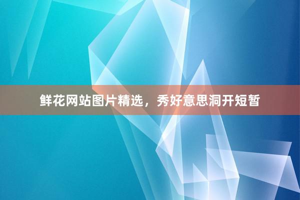 鲜花网站图片精选，秀好意思洞开短暂